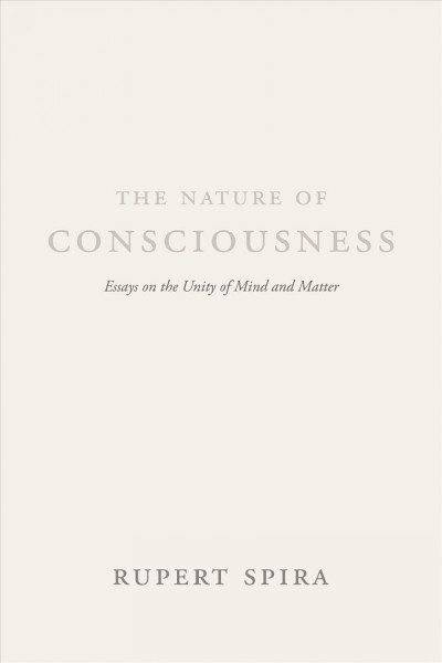 The nature of consciousness : essays on the unity of mind and matter / Rupert Spira ; [foreword by Deepak Chopra ; afterword by Bernardo Kastrup].