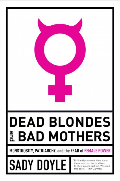 Dead blondes and bad mothers : monstrosity, patriarchy, and the fear of female power / Sady Doyle.